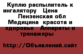 Куплю распылитель к ингалятору › Цена ­ 100-500 - Пензенская обл. Медицина, красота и здоровье » Аппараты и тренажеры   